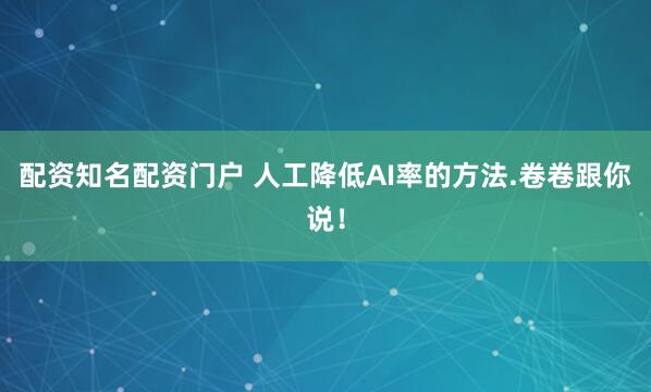 配资知名配资门户 人工降低AI率的方法.卷卷跟你说！