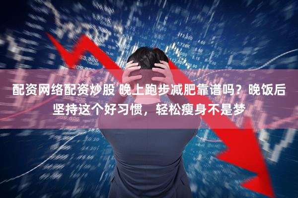 配资网络配资炒股 晚上跑步减肥靠谱吗？晚饭后坚持这个好习惯，轻松瘦身不是梦