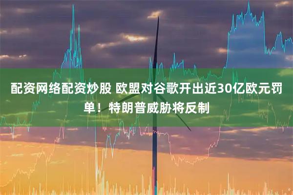 配资网络配资炒股 欧盟对谷歌开出近30亿欧元罚单！特朗普威胁将反制