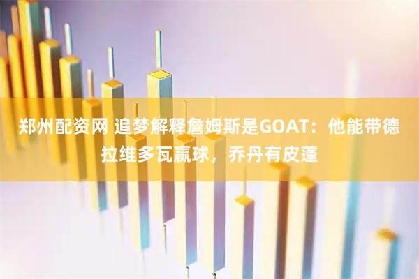 郑州配资网 追梦解释詹姆斯是GOAT：他能带德拉维多瓦赢球，乔丹有皮蓬