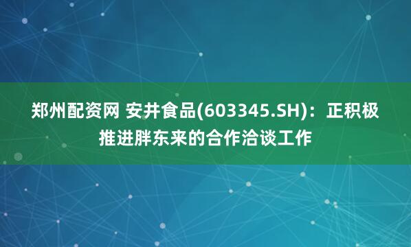 郑州配资网 安井食品(603345.SH)：正积极推进胖东来的合作洽谈工作