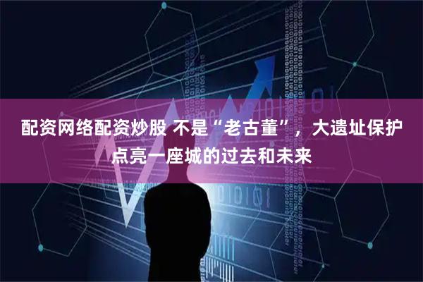 配资网络配资炒股 不是“老古董”，大遗址保护点亮一座城的过去和未来