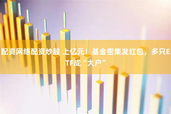 配资网络配资炒股 上亿元！基金密集发红包，多只ETF成“大户”