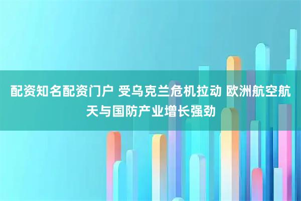 配资知名配资门户 受乌克兰危机拉动 欧洲航空航天与国防产业增长强劲