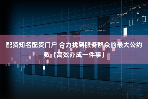 配资知名配资门户 合力找到服务群众的最大公约数（高效办成一件事）