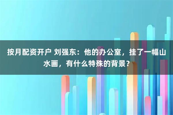按月配资开户 刘强东：他的办公室，挂了一幅山水画，有什么特殊的背景？