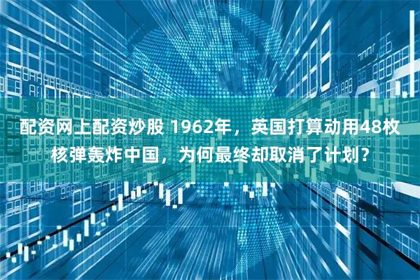 配资网上配资炒股 1962年，英国打算动用48枚核弹轰炸中国，为何最终却取消了计划？