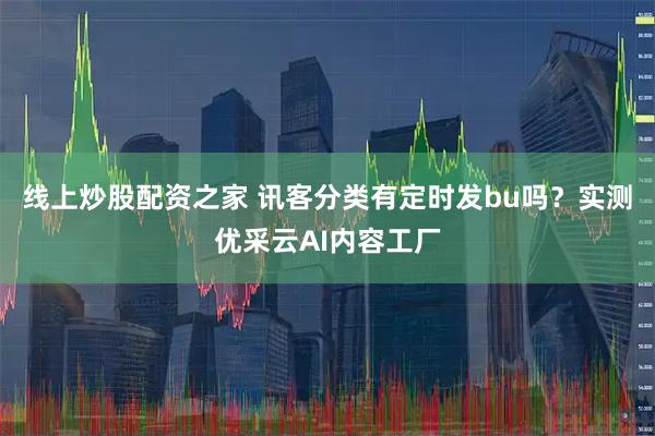 线上炒股配资之家 讯客分类有定时发bu吗？实测优采云AI内容工厂