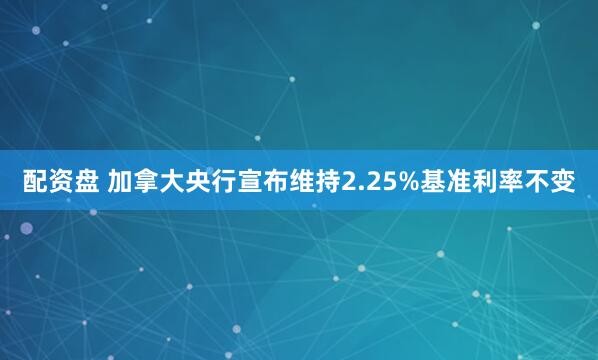 配资盘 加拿大央行宣布维持2.25%基准利率不变