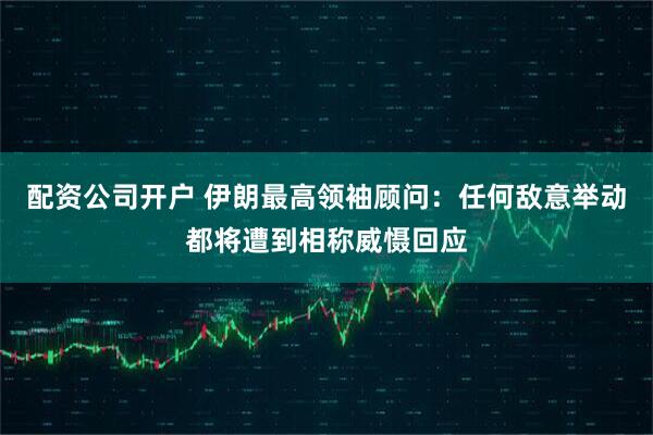 配资公司开户 伊朗最高领袖顾问：任何敌意举动都将遭到相称威慑回应
