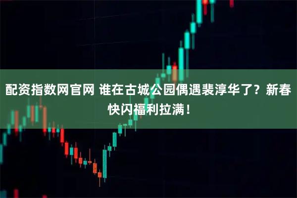 配资指数网官网 谁在古城公园偶遇裴淳华了？新春快闪福利拉满！