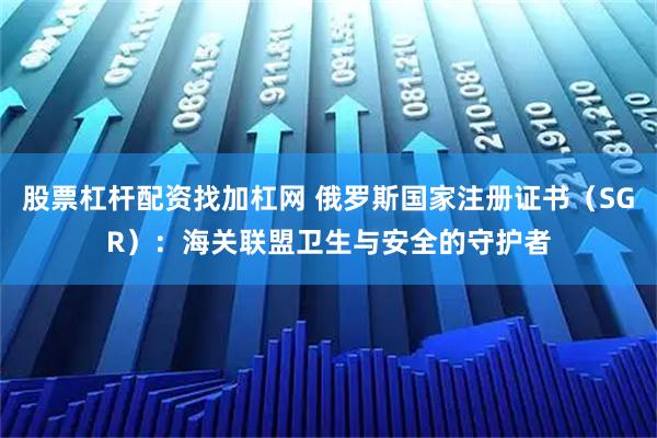 股票杠杆配资找加杠网 俄罗斯国家注册证书（SGR）：海关联盟卫生与安全的守护者