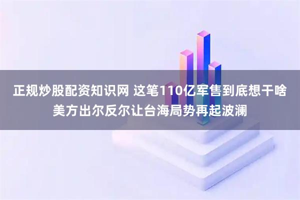 正规炒股配资知识网 这笔110亿军售到底想干啥美方出尔反尔让台海局势再起波澜