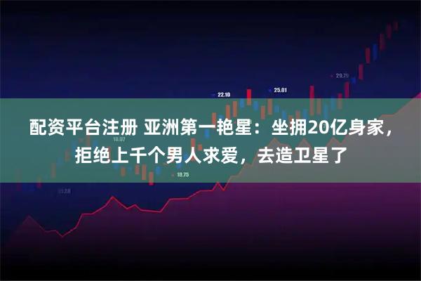 配资平台注册 亚洲第一艳星：坐拥20亿身家，拒绝上千个男人求爱，去造卫星了