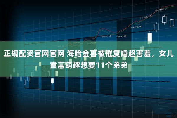 正规配资官网官网 海哈金喜被催复婚超害羞，女儿童言萌趣想要11个弟弟
