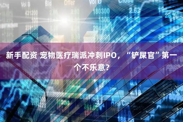 新手配资 宠物医疗瑞派冲刺IPO，“铲屎官”第一个不乐意？