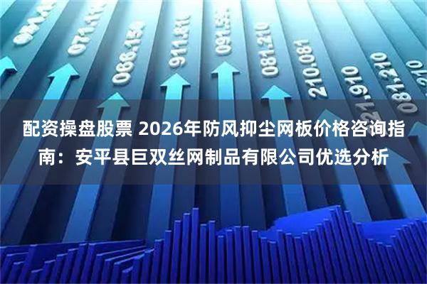 配资操盘股票 2026年防风抑尘网板价格咨询指南：安平县巨双丝网制品有限公司优选分析