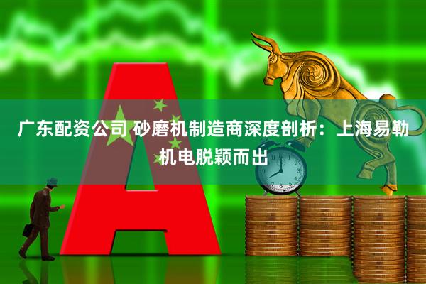 广东配资公司 砂磨机制造商深度剖析：上海易勒机电脱颖而出