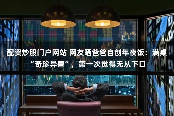 配资炒股门户网站 网友晒爸爸自创年夜饭：满桌“奇珍异兽”，第一次觉得无从下口