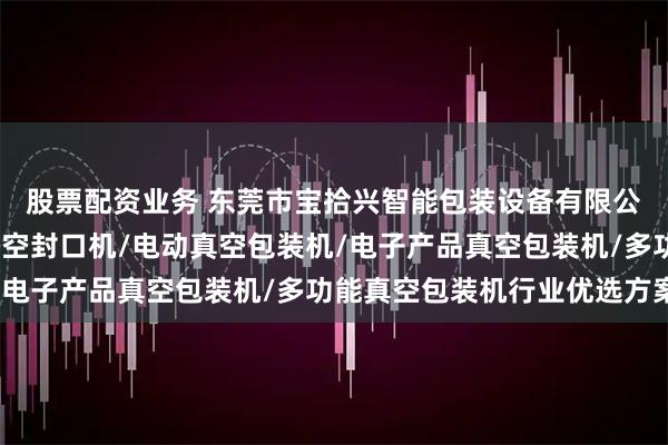 股票配资业务 东莞市宝拾兴智能包装设备有限公司：茶叶真空机/抽真空封口机/电动真空包装机/电子产品真空包装机/多功能真空包装机行业优选方案