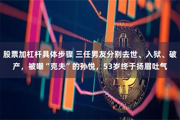 股票加杠杆具体步骤 三任男友分别去世、入狱、破产，被嘲“克夫”的孙悦，53岁终于扬眉吐气