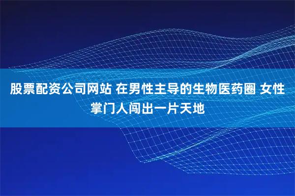 股票配资公司网站 在男性主导的生物医药圈 女性掌门人闯出一片天地