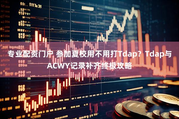 专业配资门户 参加夏校用不用打Tdap？Tdap与ACWY记录补齐终极攻略